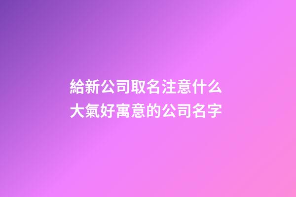 給新公司取名注意什么 大氣好寓意的公司名字-第1張-公司起名-玄機派